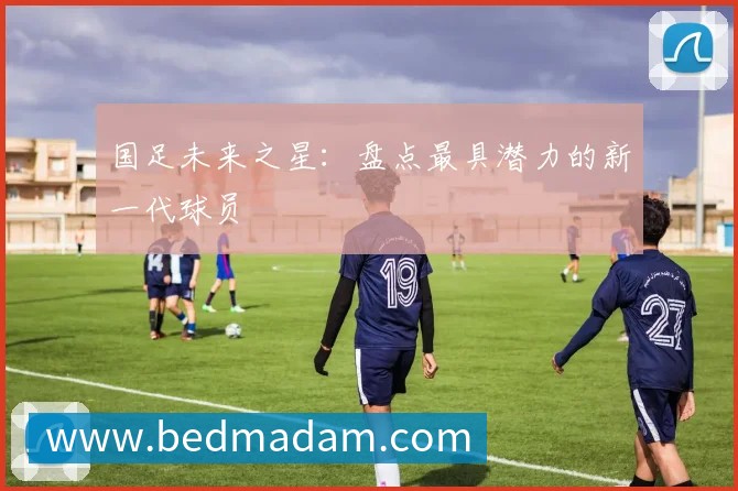 国足未来之星:盘点最具潜力的新一代球员